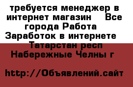 требуется менеджер в интернет магазин  - Все города Работа » Заработок в интернете   . Татарстан респ.,Набережные Челны г.
